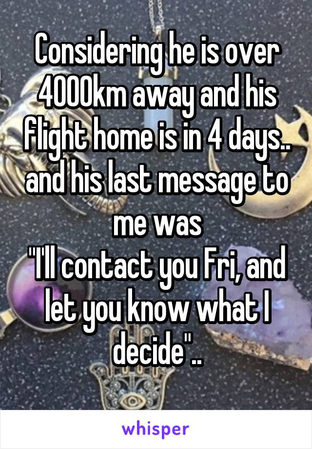 Considering he is over 4000km away and his flight home is in 4 days.. and his last message to me was
"I'll contact you Fri, and let you know what I decide"..

