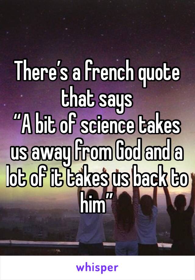 There’s a french quote that says 
“A bit of science takes us away from God and a lot of it takes us back to him”