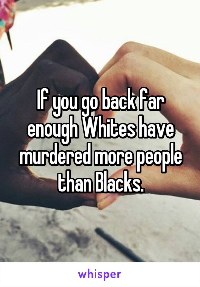 If you go back far enough Whites have murdered more people than Blacks.