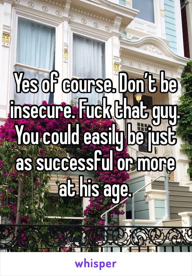 Yes of course. Don’t be insecure. Fuck that guy. You could easily be just as successful or more at his age. 