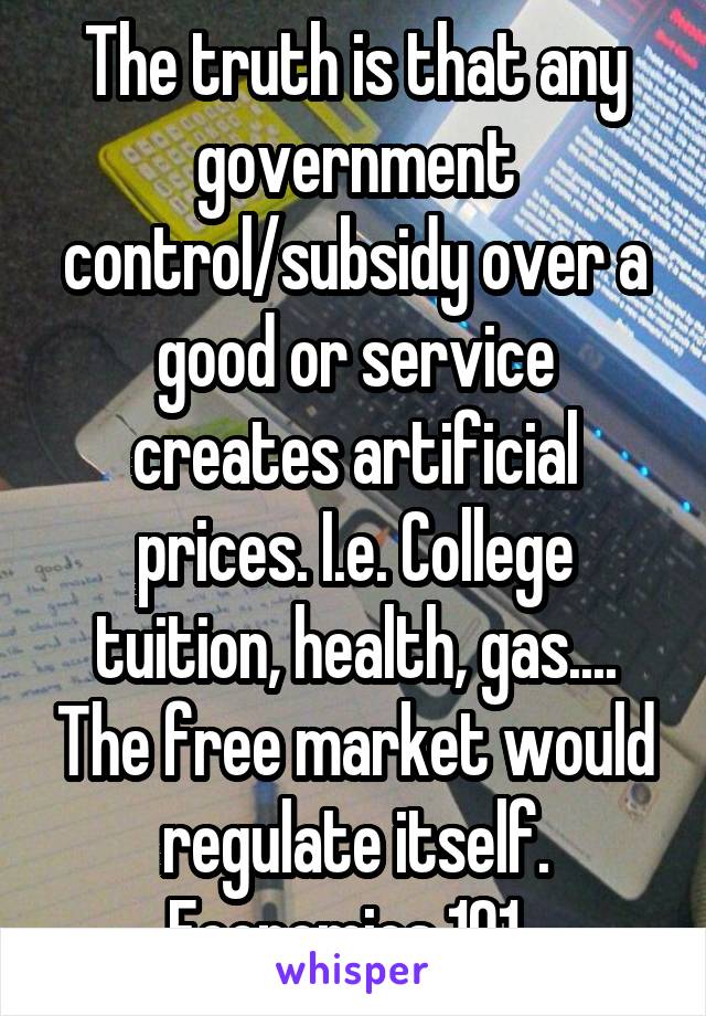 The truth is that any government control/subsidy over a good or service creates artificial prices. I.e. College tuition, health, gas.... The free market would regulate itself. Economics 101. 