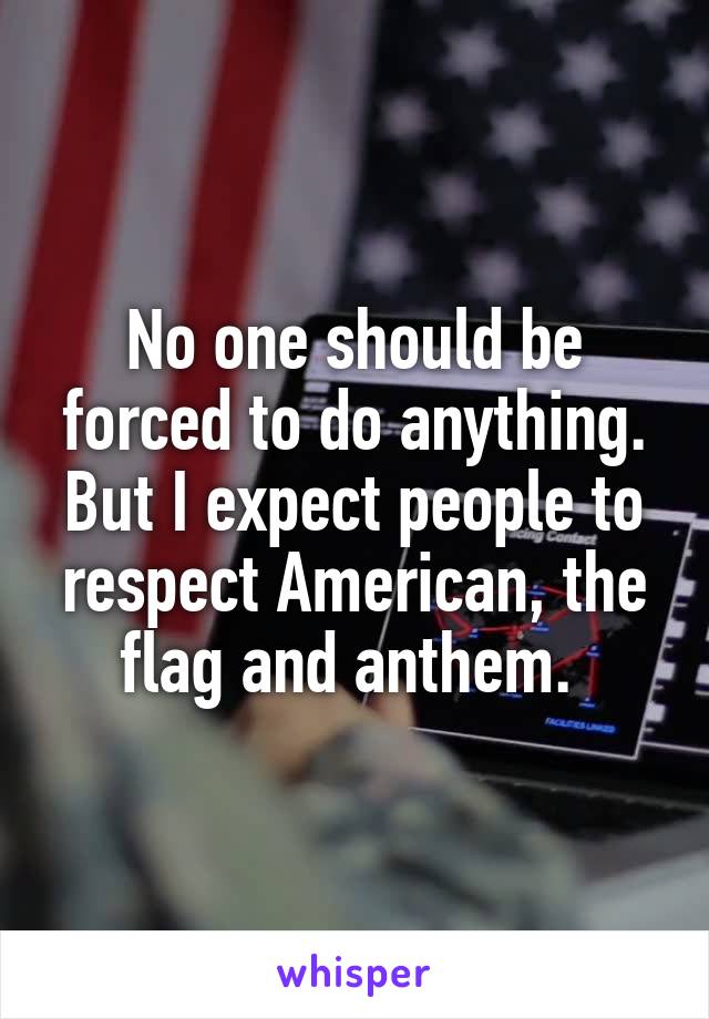 No one should be forced to do anything. But I expect people to respect American, the flag and anthem. 