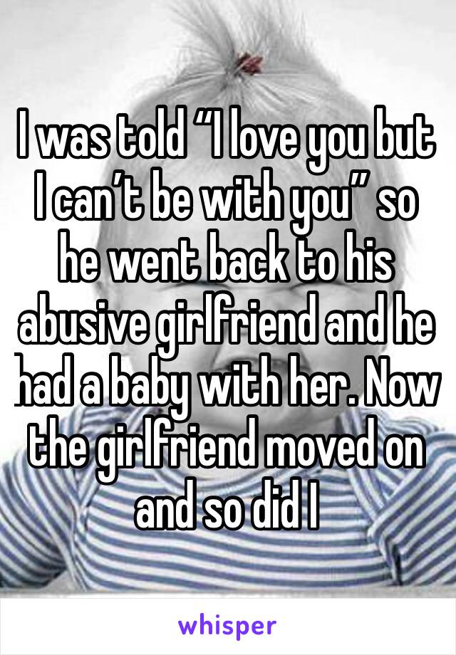 I was told “I love you but I can’t be with you” so he went back to his abusive girlfriend and he had a baby with her. Now the girlfriend moved on and so did I 