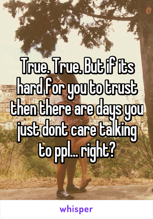 True. True. But if its hard for you to trust then there are days you just dont care talking to ppl... right?