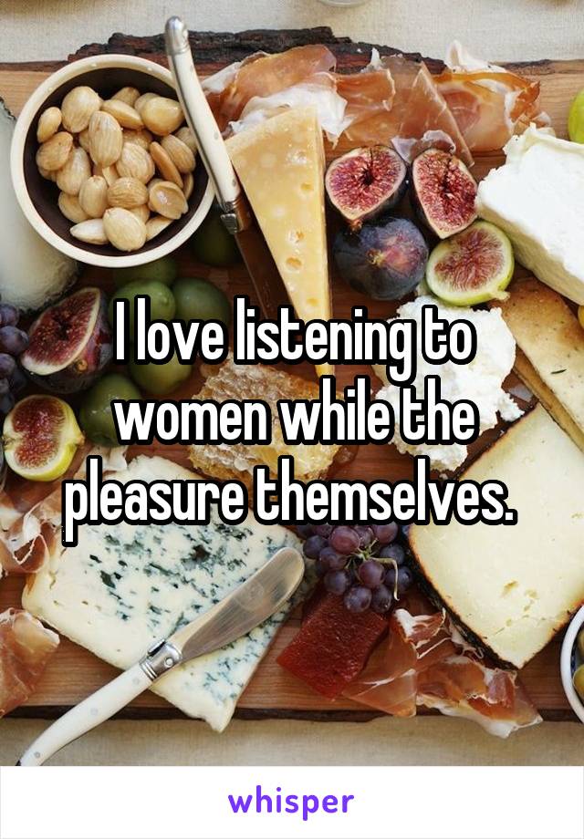 I love listening to women while the pleasure themselves. 