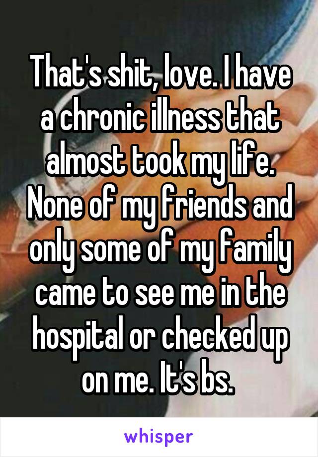 That's shit, love. I have a chronic illness that almost took my life. None of my friends and only some of my family came to see me in the hospital or checked up on me. It's bs. 
