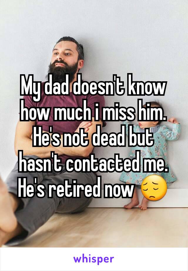 My dad doesn't know how much i miss him. He's not dead but hasn't contacted me. He's retired now 😔