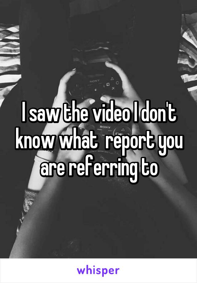 I saw the video I don't know what  report you are referring to