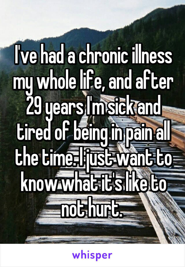 I've had a chronic illness my whole life, and after 29 years I'm sick and tired of being in pain all the time. I just want to know what it's like to not hurt. 