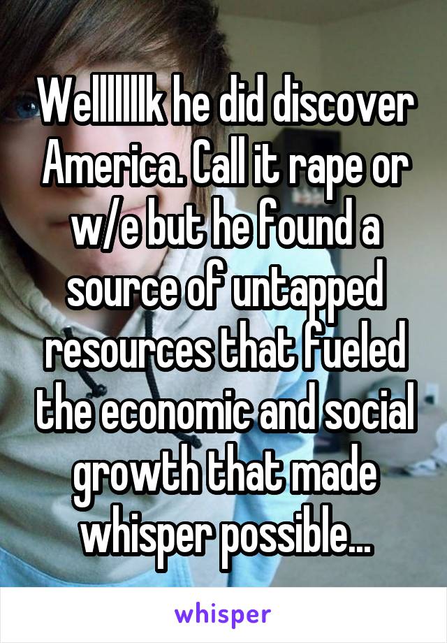 Welllllllk he did discover America. Call it rape or w/e but he found a source of untapped resources that fueled the economic and social growth that made whisper possible...