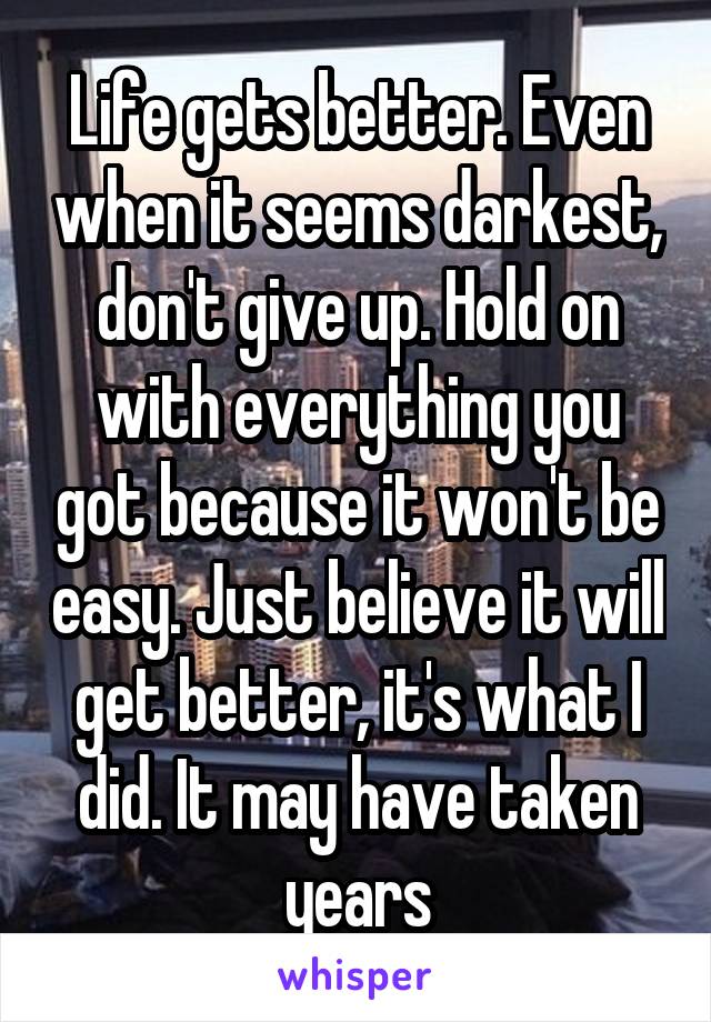 Life gets better. Even when it seems darkest, don't give up. Hold on with everything you got because it won't be easy. Just believe it will get better, it's what I did. It may have taken years