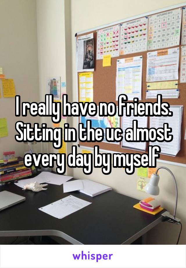 I really have no friends. Sitting in the uc almost every day by myself 
