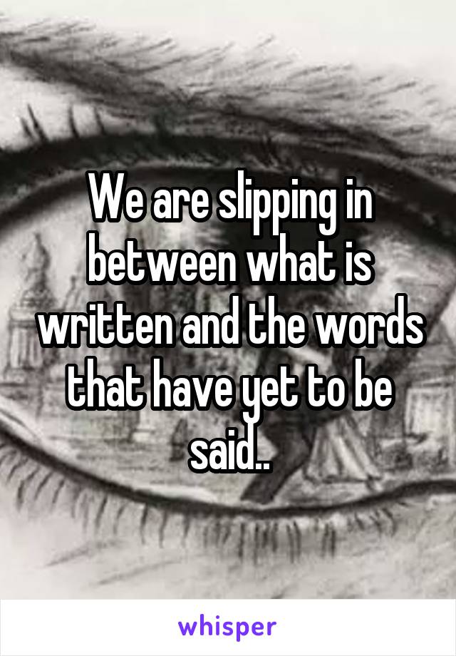 We are slipping in between what is written and the words that have yet to be said..