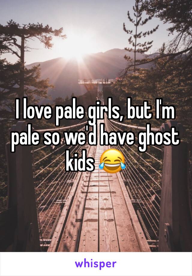 I love pale girls, but I'm pale so we'd have ghost kids 😂