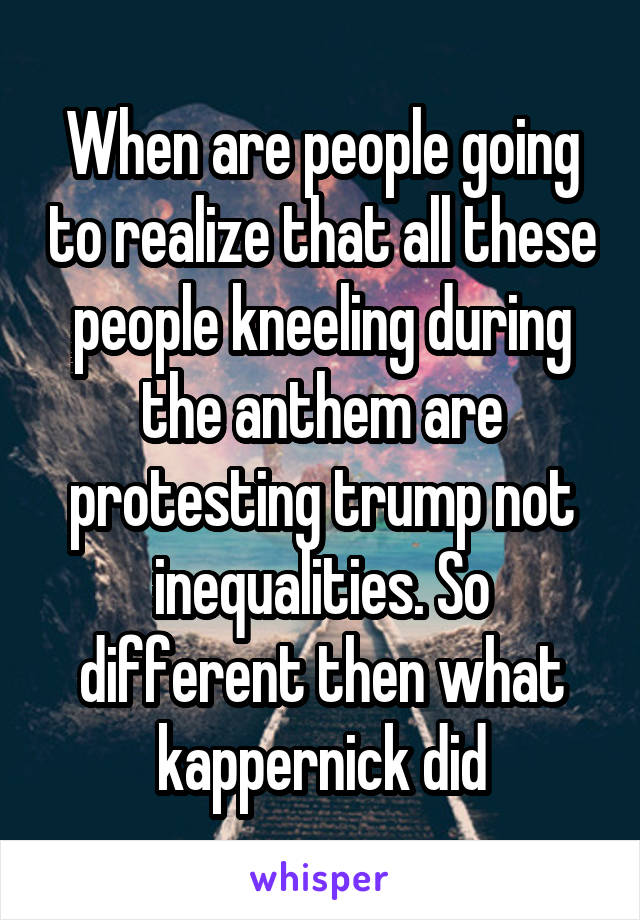 When are people going to realize that all these people kneeling during the anthem are protesting trump not inequalities. So different then what kappernick did