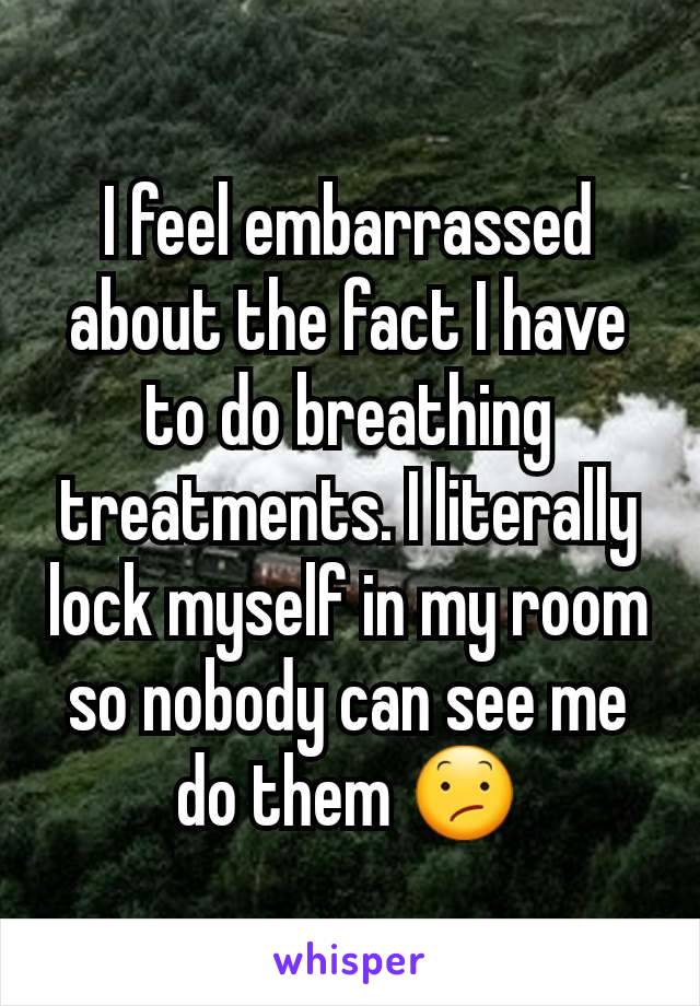 I feel embarrassed about the fact I have to do breathing treatments. I literally lock myself in my room so nobody can see me do them 😕