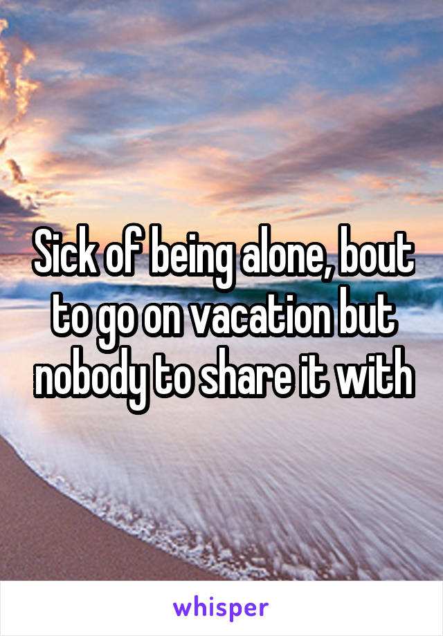 Sick of being alone, bout to go on vacation but nobody to share it with
