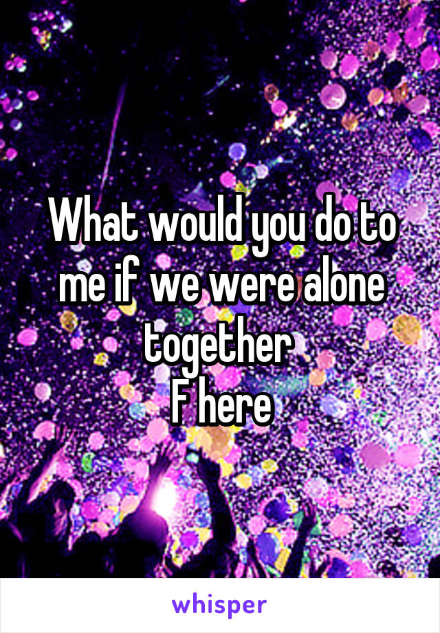 What would you do to me if we were alone together 
F here