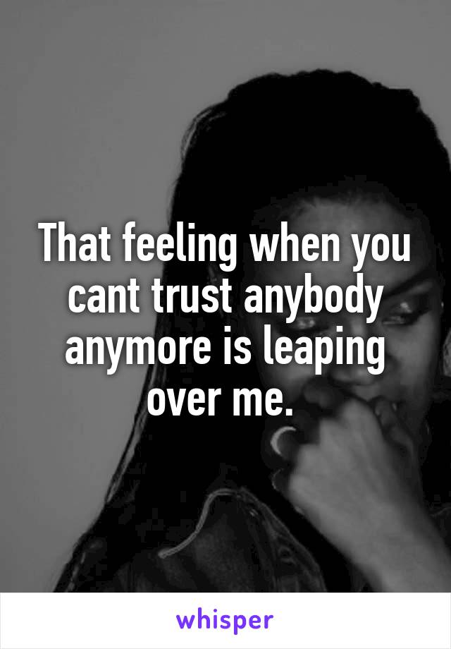 That feeling when you cant trust anybody anymore is leaping over me. 