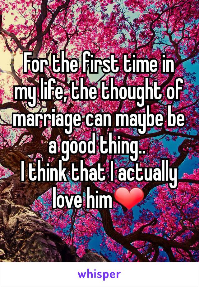 For the first time in my life, the thought of marriage can maybe be a good thing.. 
I think that I actually love him❤
