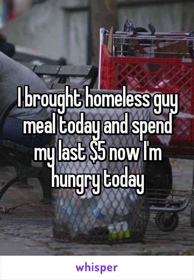 I brought homeless guy meal today and spend my last $5 now I'm hungry today