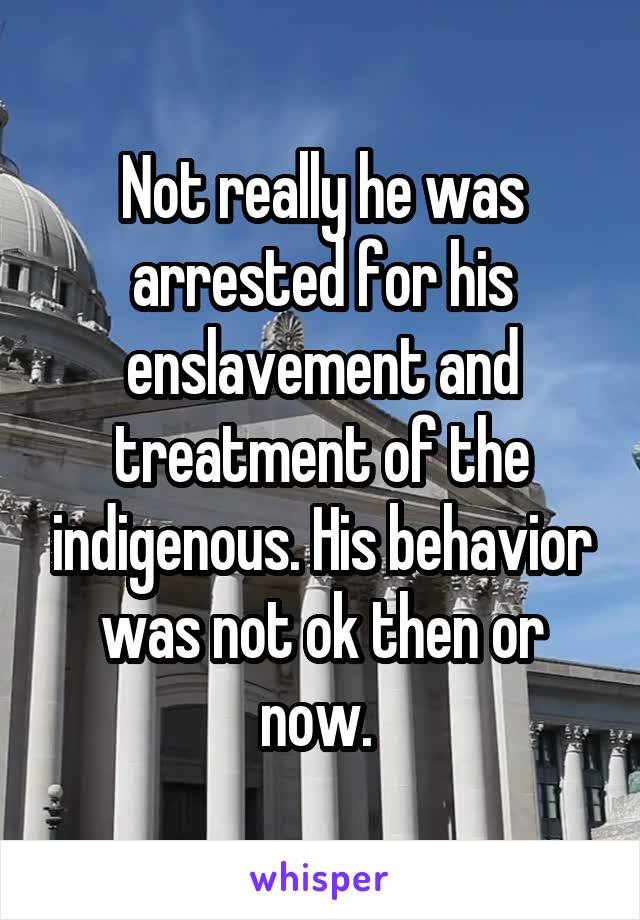 Not really he was arrested for his enslavement and treatment of the indigenous. His behavior was not ok then or now. 