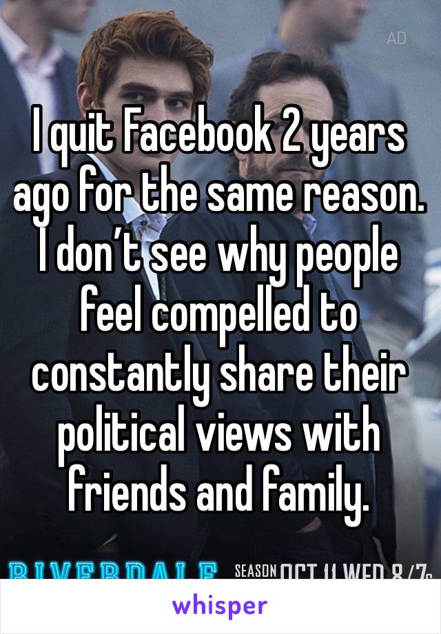 I quit Facebook 2 years ago for the same reason. I don’t see why people feel compelled to constantly share their political views with friends and family.