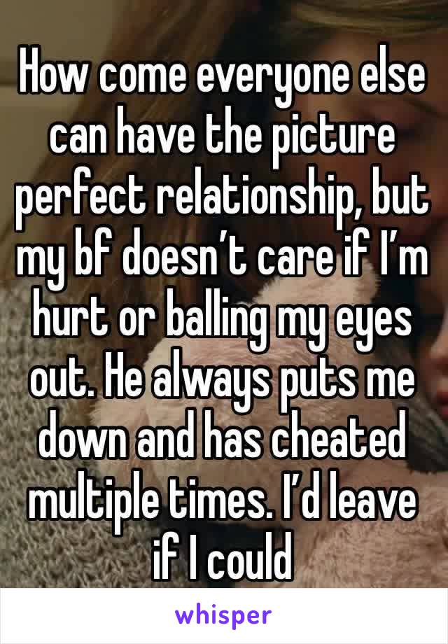 How come everyone else can have the picture perfect relationship, but my bf doesn’t care if I’m hurt or balling my eyes out. He always puts me down and has cheated multiple times. I’d leave if I could