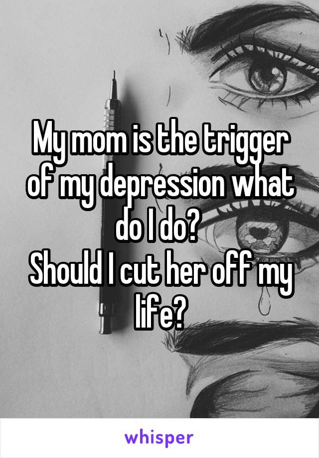 My mom is the trigger of my depression what do I do? 
Should I cut her off my life?