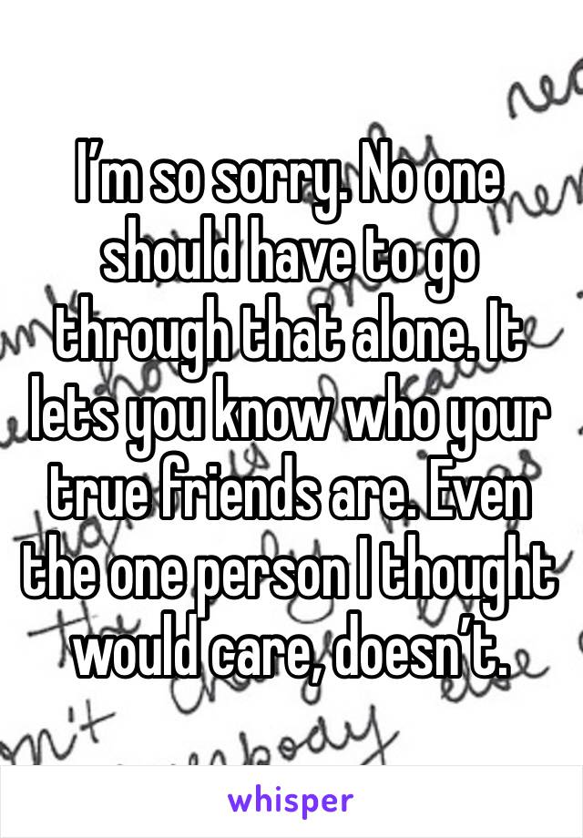 I’m so sorry. No one should have to go through that alone. It lets you know who your true friends are. Even the one person I thought would care, doesn’t. 