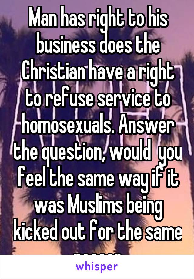 Man has right to his business does the Christian have a right to refuse service to homosexuals. Answer the question, would  you feel the same way if it was Muslims being kicked out for the same reason
