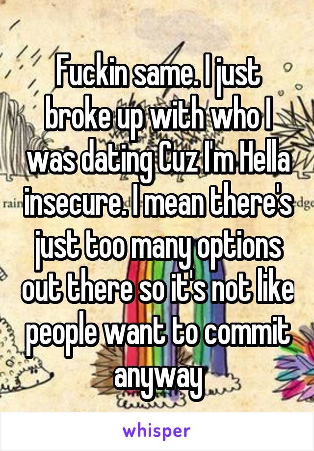 Fuckin same. I just broke up with who I was dating Cuz I'm Hella insecure. I mean there's just too many options out there so it's not like people want to commit anyway