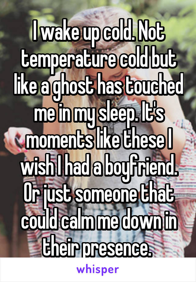 I wake up cold. Not temperature cold but like a ghost has touched me in my sleep. It's moments like these I wish I had a boyfriend. Or just someone that could calm me down in their presence. 