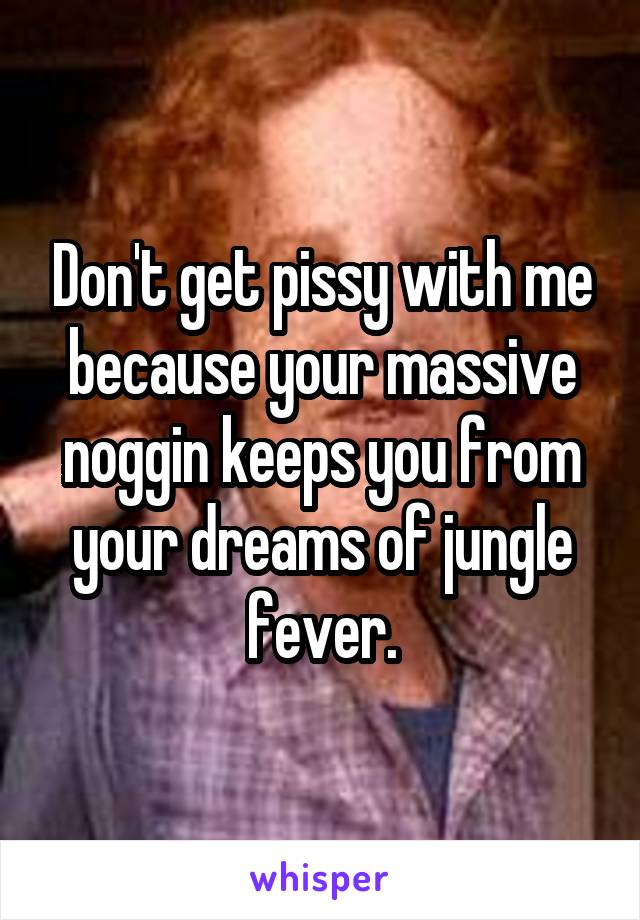 Don't get pissy with me because your massive noggin keeps you from your dreams of jungle fever.