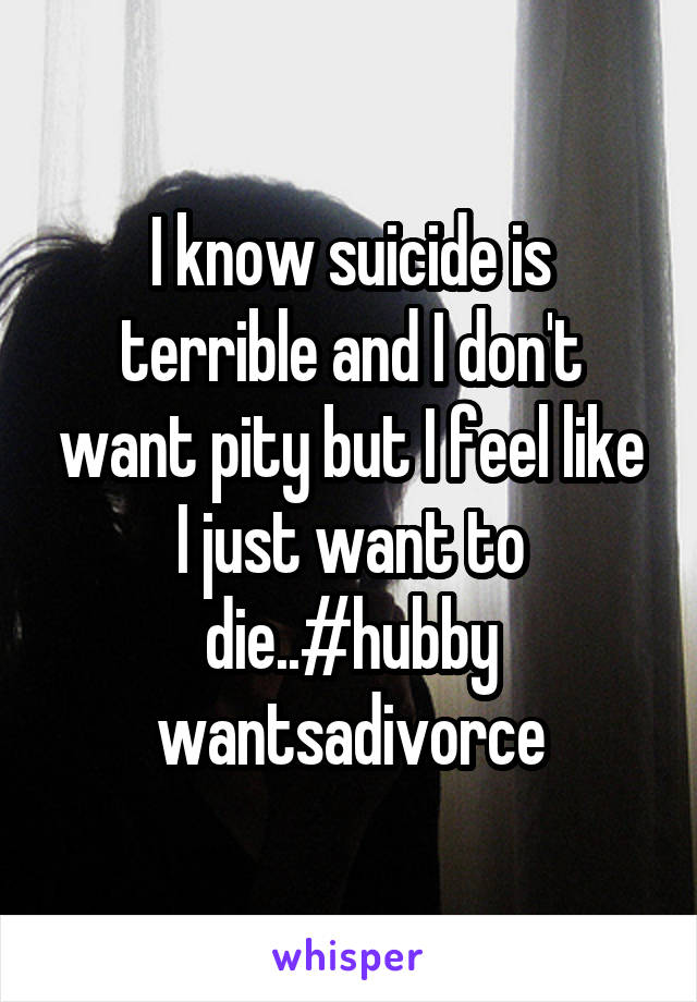 I know suicide is terrible and I don't want pity but I feel like I just want to die..#hubby wantsadivorce