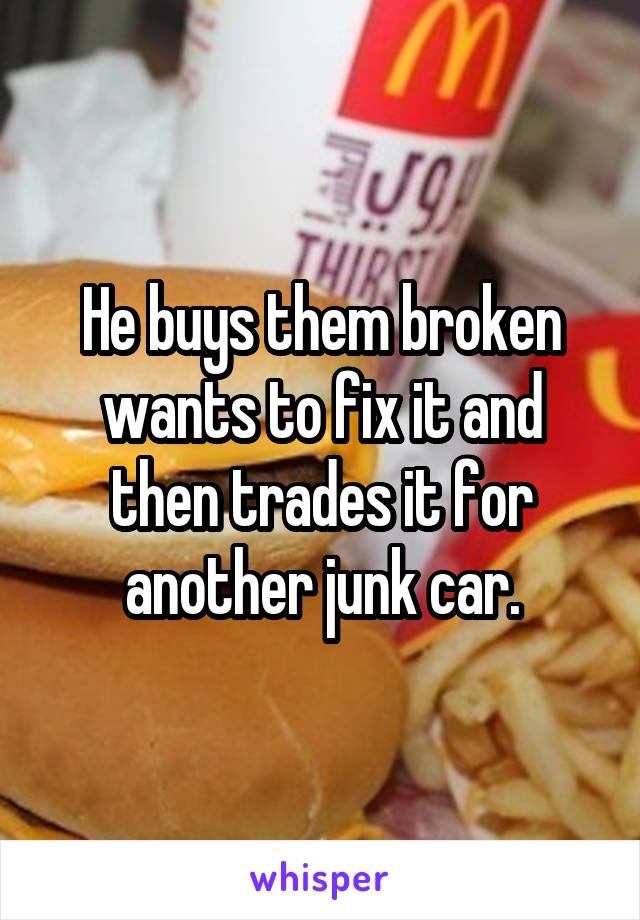 He buys them broken wants to fix it and then trades it for another junk car.