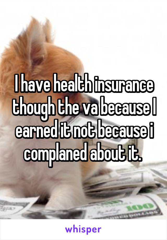 I have health insurance though the va because I earned it not because i complaned about it. 