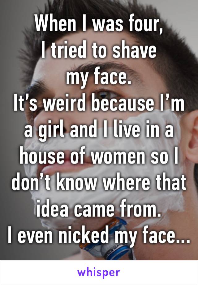When I was four, 
I tried to shave my face.
It’s weird because I’m a girl and I live in a house of women so I don’t know where that idea came from.
I even nicked my face...
