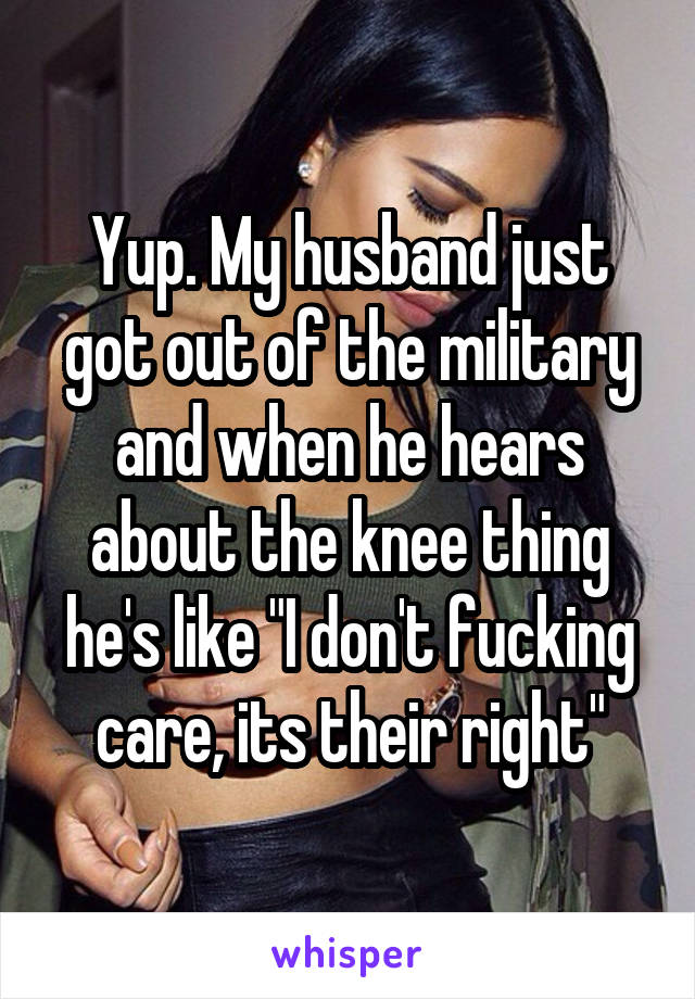 Yup. My husband just got out of the military and when he hears about the knee thing he's like "I don't fucking care, its their right"
