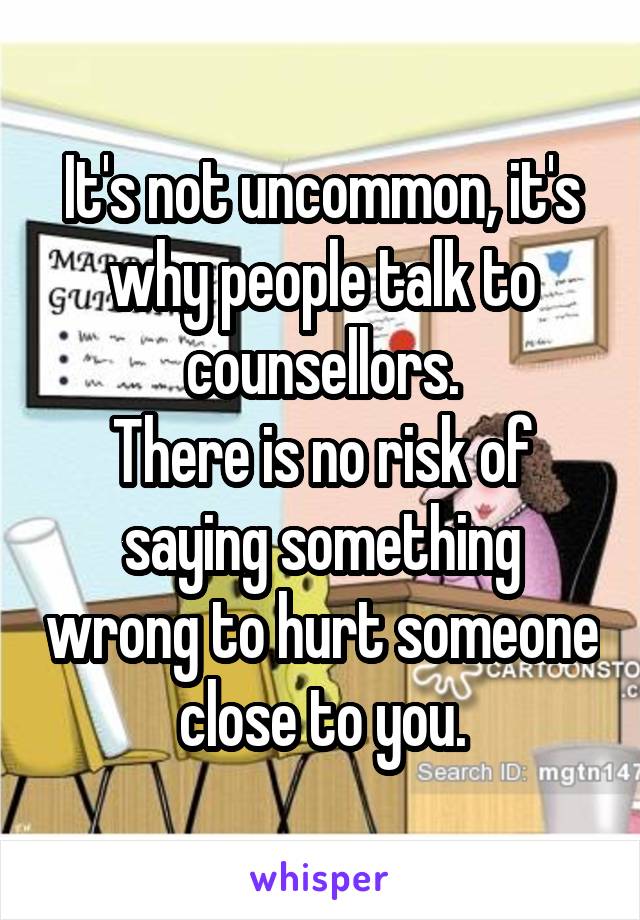 It's not uncommon, it's why people talk to counsellors.
There is no risk of saying something wrong to hurt someone close to you.