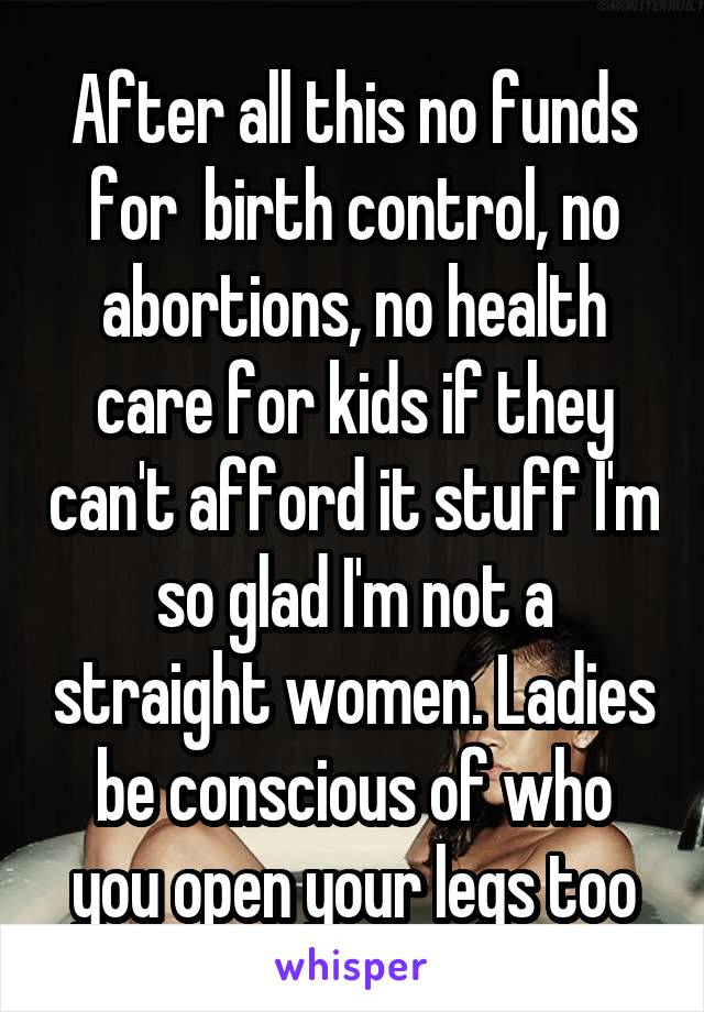 After all this no funds for  birth control, no abortions, no health care for kids if they can't afford it stuff I'm so glad I'm not a straight women. Ladies be conscious of who you open your legs too