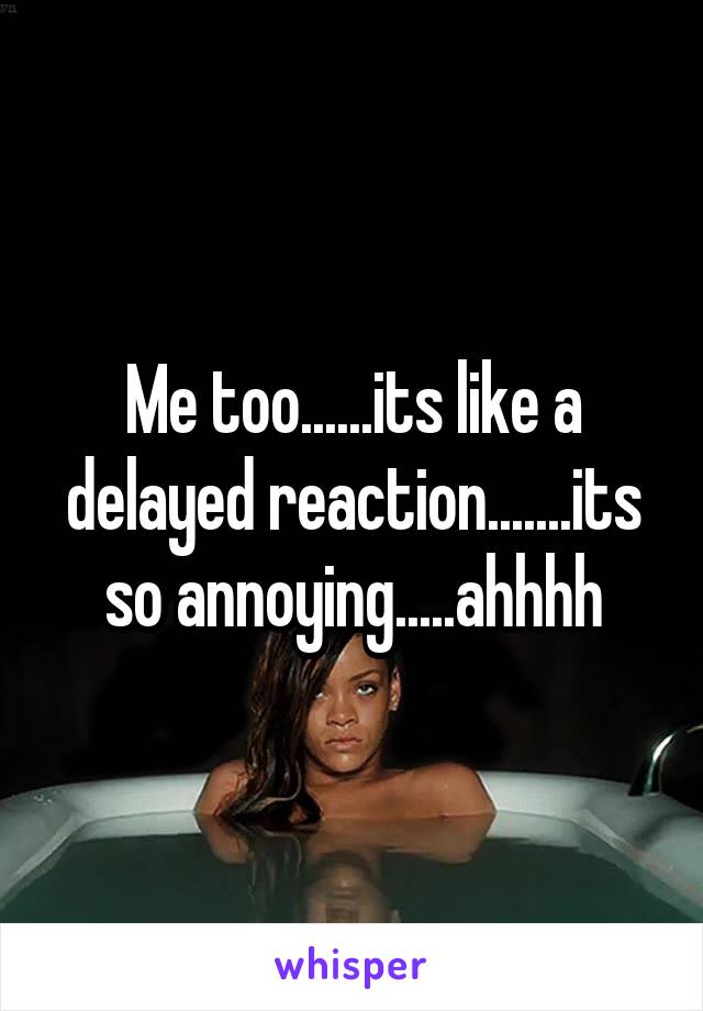 Me too......its like a delayed reaction.......its so annoying.....ahhhh