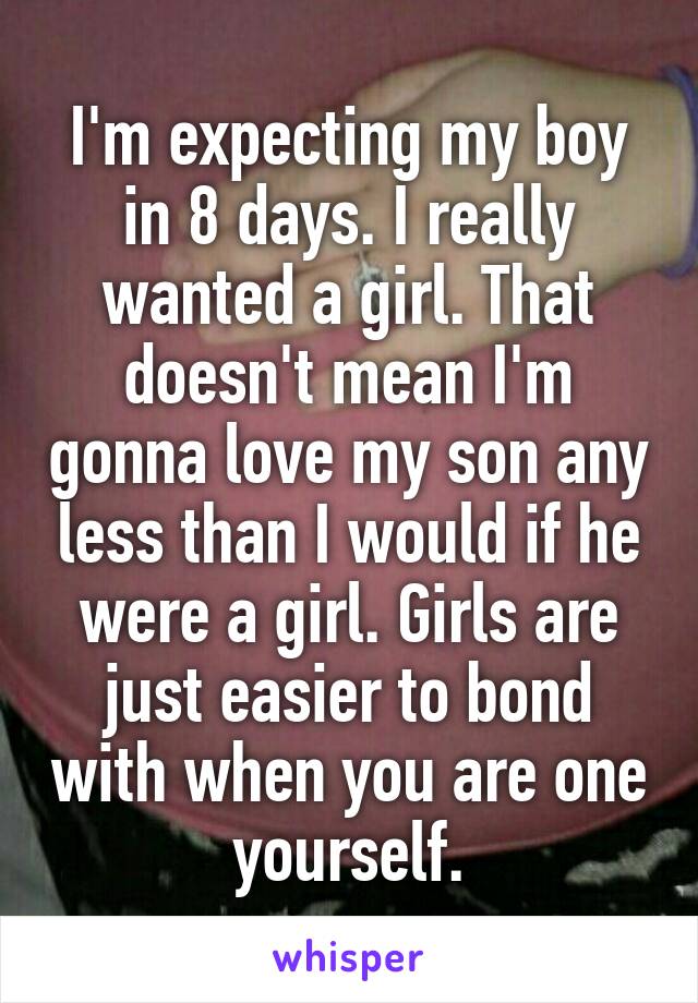 I'm expecting my boy in 8 days. I really wanted a girl. That doesn't mean I'm gonna love my son any less than I would if he were a girl. Girls are just easier to bond with when you are one yourself.