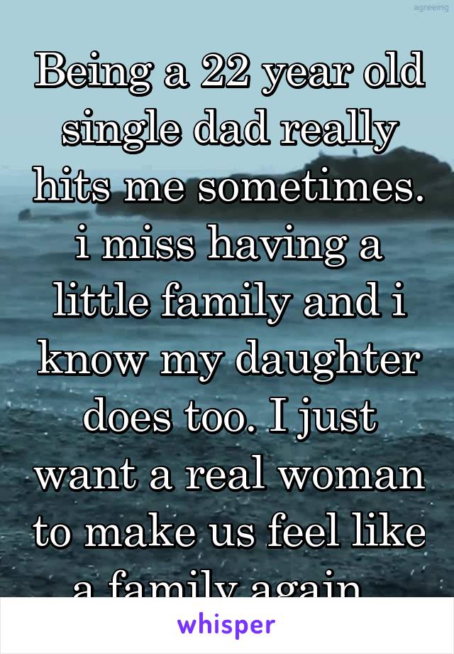 Being a 22 year old single dad really hits me sometimes. i miss having a little family and i know my daughter does too. I just want a real woman to make us feel like a family again. 