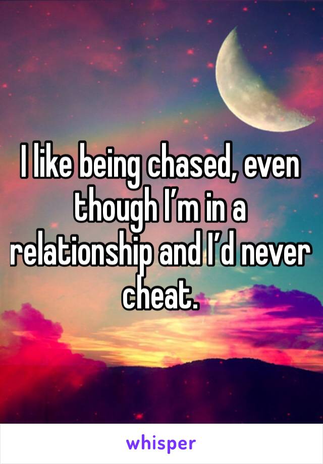 I like being chased, even though I’m in a relationship and I’d never cheat. 