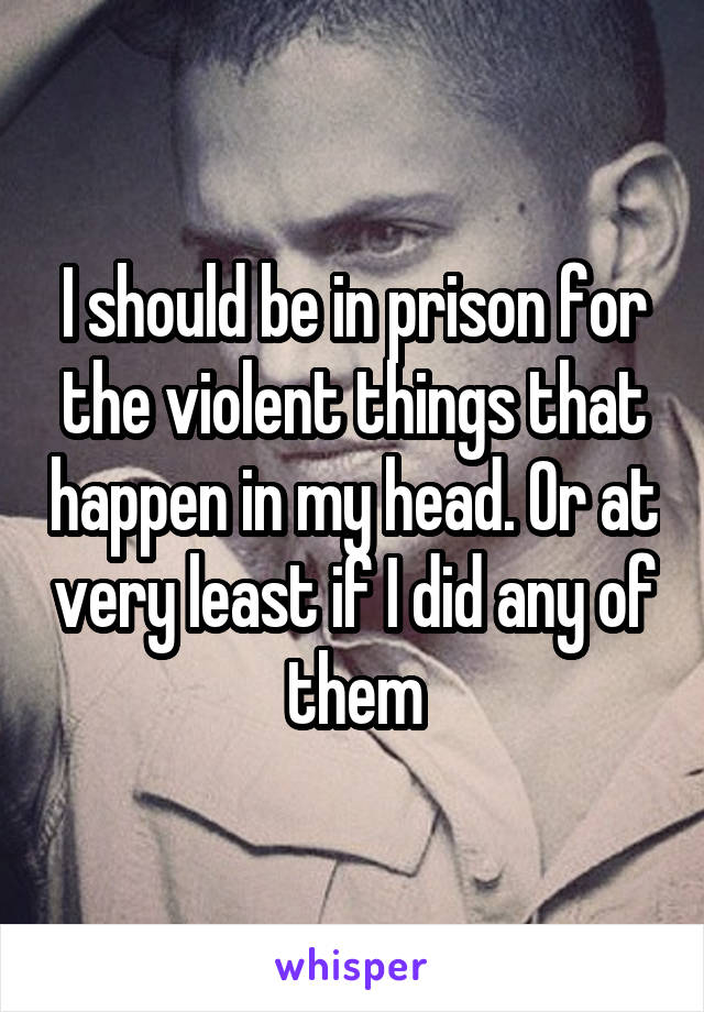 I should be in prison for the violent things that happen in my head. Or at very least if I did any of them