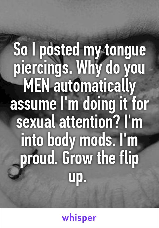 So I posted my tongue piercings. Why do you MEN automatically assume I'm doing it for sexual attention? I'm into body mods. I'm proud. Grow the flip up. 