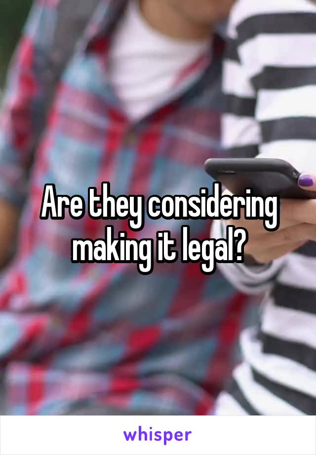 Are they considering making it legal?