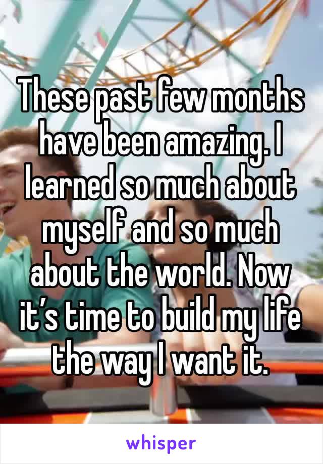 These past few months have been amazing. I learned so much about myself and so much about the world. Now it’s time to build my life the way I want it. 