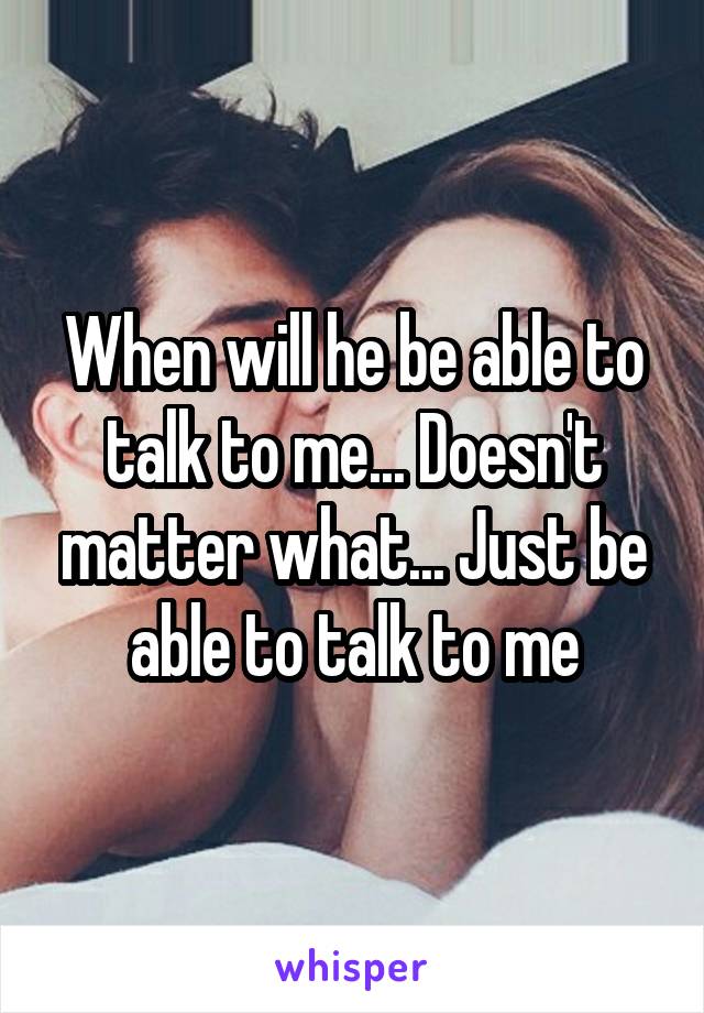 When will he be able to talk to me... Doesn't matter what... Just be able to talk to me